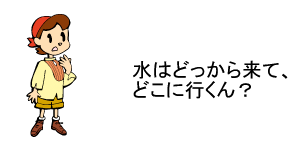 水はどっから来て、どこに行くん？